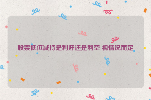股票低位减持是利好还是利空 视情况而定