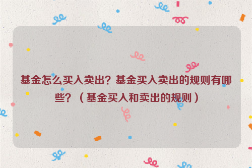 基金怎么买入卖出？基金买入卖出的规则有哪些？（基金买入和卖出的规则）