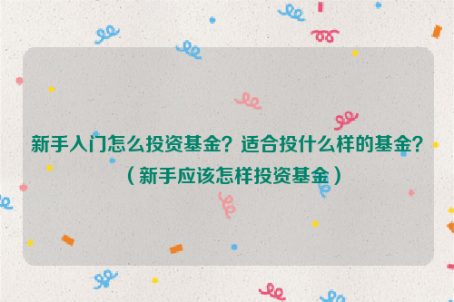 新手入门怎么投资基金？适合投什么样的基金？（新手应该怎样投资基金）