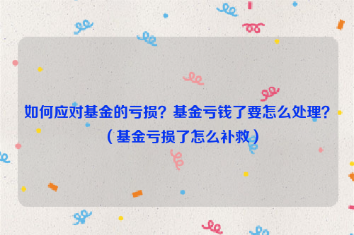 如何应对基金的亏损？基金亏钱了要怎么处理？（基金亏损了怎么补救）