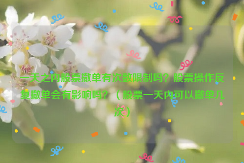 一天之内股票撤单有次数限制吗？股票操作反复撤单会有影响吗？（股票一天内可以撤单几次）