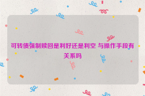 可转债强制赎回是利好还是利空 与操作手段有关系吗