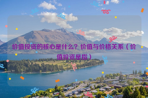 价值投资的核心是什么？价值与价格关系（价值投资是指）