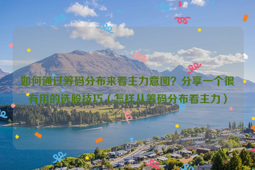 如何通过筹码分布来看主力意图？分享一个很有用的选股技巧（怎样从筹码分布看主力）