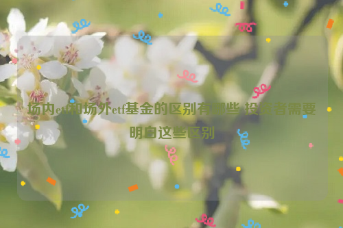 场内etf和场外etf基金的区别有哪些 投资者需要明白这些区别