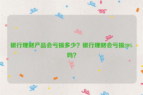 银行理财产品会亏损多少？银行理财会亏损20%吗？