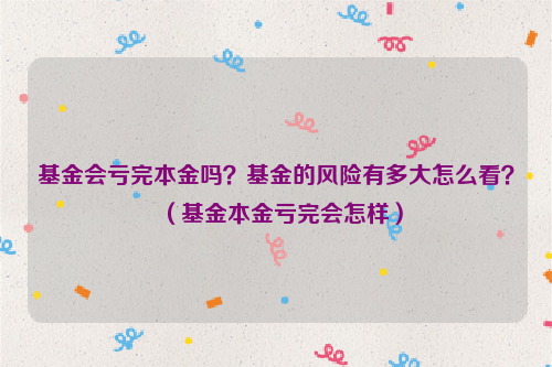 基金会亏完本金吗？基金的风险有多大怎么看？（基金本金亏完会怎样）