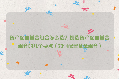 资产配置基金组合怎么选？挑选资产配置基金组合的几个要点（如何配置基金组合）