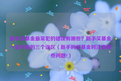 新手买基金最常犯的错误有哪些？新手买基金一定中招的三个误区（新手购买基金时注意哪些问题?）