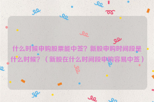 什么时候申购股票能中签？新股申购时间段是什么时候？（新股在什么时间段申购容易中签）