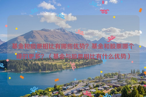 基金和股票相比有哪些优势？基金和股票哪个赚的更多？（基金与股票相比有什么优势）