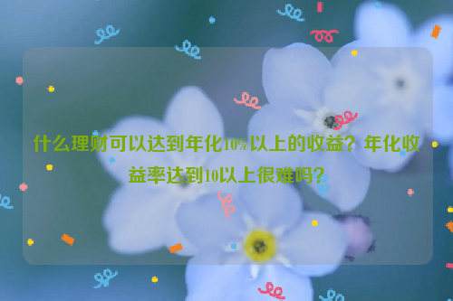 什么理财可以达到年化10%以上的收益？年化收益率达到10以上很难吗？