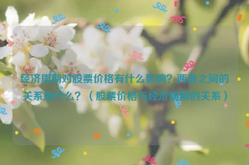 经济周期对股票价格有什么影响？两者之间的关系是什么？（股票价格与经济周期的关系）