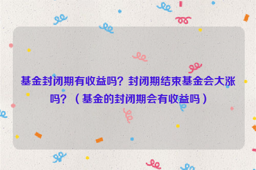 基金封闭期有收益吗？封闭期结束基金会大涨吗？（基金的封闭期会有收益吗）