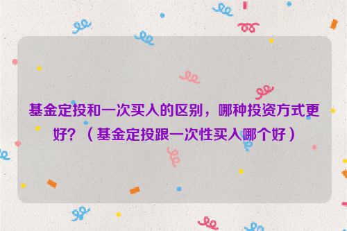 基金定投和一次买入的区别，哪种投资方式更好？（基金定投跟一次性买入哪个好）