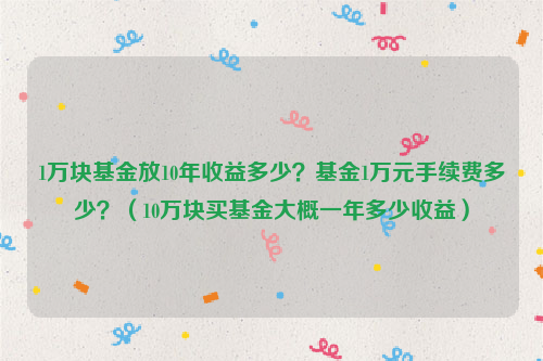 1万块基金放10年收益多少？基金1万元手续费多少？（10万块买基金大概一年多少收益）