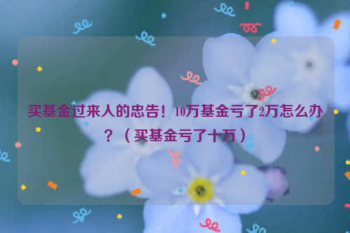 买基金过来人的忠告！10万基金亏了2万怎么办？（买基金亏了十万）