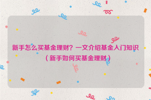 新手怎么买基金理财？一文介绍基金入门知识（新手如何买基金理财）