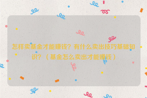 怎样卖基金才能赚钱？有什么卖出技巧基础知识？（基金怎么卖出才能赚钱）