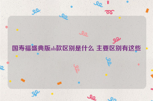 国寿福盛典版ab款区别是什么 主要区别有这些