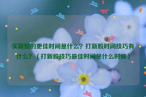 买新股的更佳时间是什么？打新股时间技巧有什么？（打新股技巧最佳时间是什么时候）