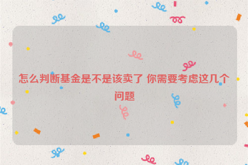 怎么判断基金是不是该卖了 你需要考虑这几个问题