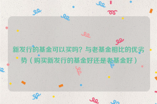 新发行的基金可以买吗？与老基金相比的优劣势（购买新发行的基金好还是老基金好）