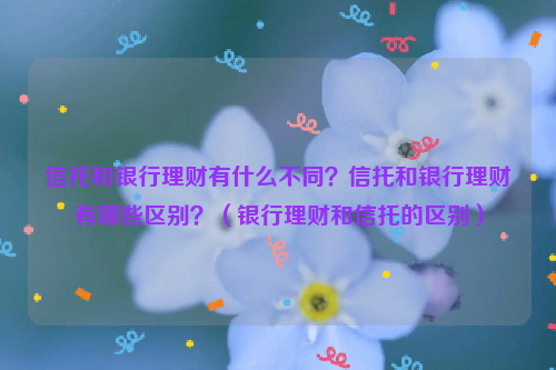 信托和银行理财有什么不同？信托和银行理财有哪些区别？（银行理财和信托的区别）