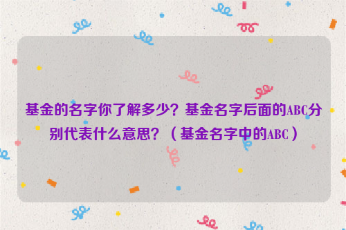 基金的名字你了解多少？基金名字后面的ABC分别代表什么意思？（基金名字中的ABC）