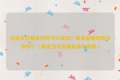 当天买的基金何时可以卖出？基金能随时取出来吗？（基金当天卖就能拿出来吗）