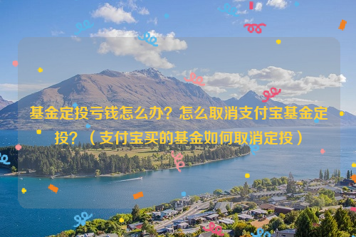 基金定投亏钱怎么办？怎么取消支付宝基金定投？（支付宝买的基金如何取消定投）