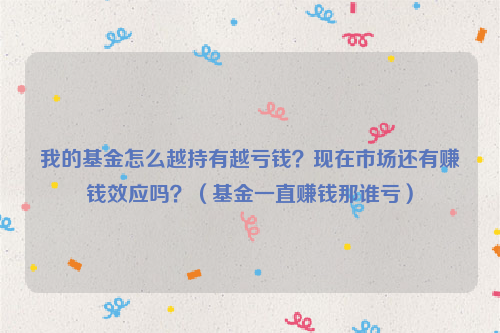 我的基金怎么越持有越亏钱？现在市场还有赚钱效应吗？（基金一直赚钱那谁亏）