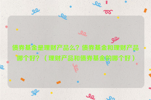 债券基金是理财产品么？债券基金和理财产品哪个好？（理财产品和债券基金的哪个好）