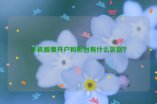 手机股票开户和柜台有什么区别？