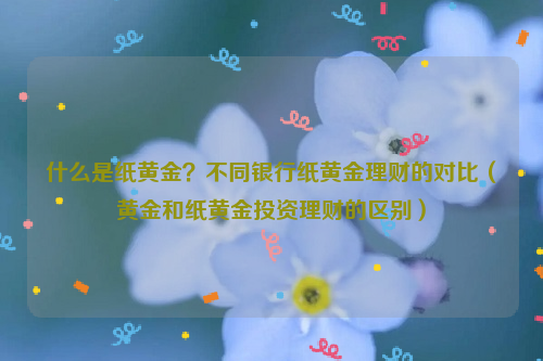 什么是纸黄金？不同银行纸黄金理财的对比（黄金和纸黄金投资理财的区别）