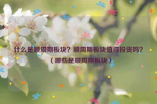 什么是顺周期板块？顺周期板块值得投资吗？（哪些是顺周期板块）