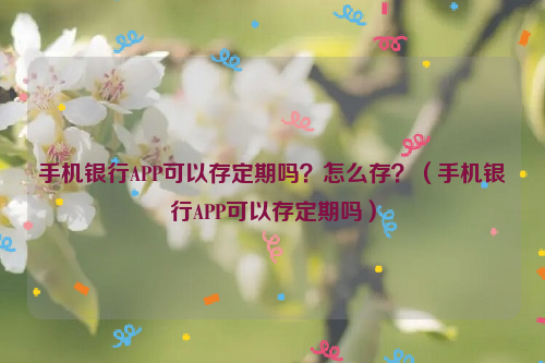 手机银行APP可以存定期吗？怎么存？（手机银行APP可以存定期吗）