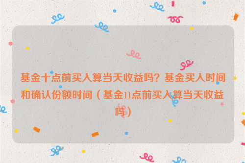 基金十点前买入算当天收益吗？基金买入时间和确认份额时间（基金11点前买入算当天收益吗）