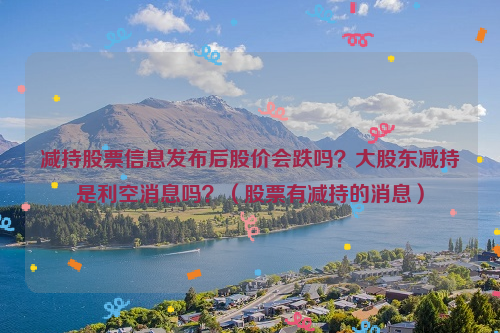 减持股票信息发布后股价会跌吗？大股东减持是利空消息吗？（股票有减持的消息）