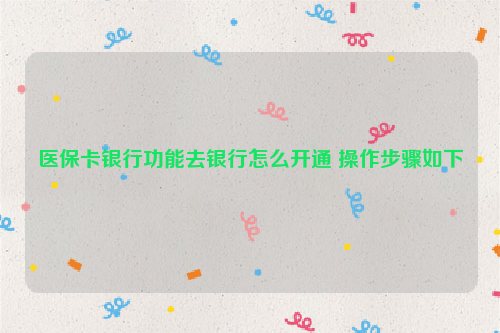 医保卡银行功能去银行怎么开通 操作步骤如下