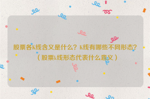 股票各K线含义是什么？K线有哪些不同形态？（股票k线形态代表什么意义）