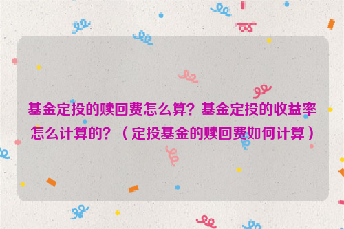 基金定投的赎回费怎么算？基金定投的收益率怎么计算的？（定投基金的赎回费如何计算）