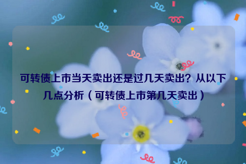 可转债上市当天卖出还是过几天卖出？从以下几点分析（可转债上市第几天卖出）