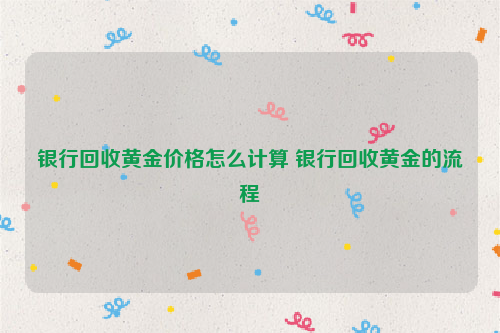 银行回收黄金价格怎么计算 银行回收黄金的流程