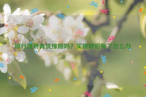 银行理财有犹豫期吗？买理财后悔了怎么办