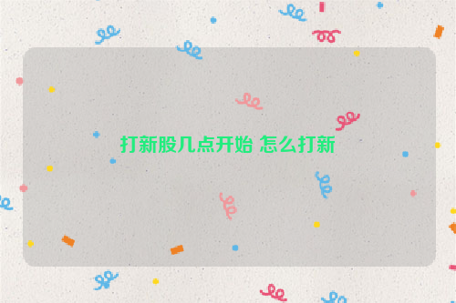 打新股几点开始 怎么打新
