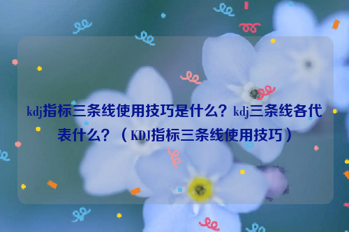 kdj指标三条线使用技巧是什么？kdj三条线各代表什么？（KDJ指标三条线使用技巧）