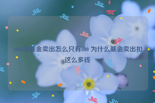 1000块基金卖出怎么只有600 为什么基金卖出扣这么多钱