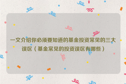 一文介绍你必须要知道的基金投资常见的三大误区（基金常见的投资误区有哪些）